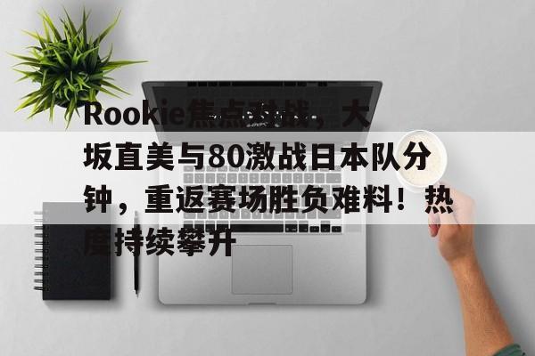 九游体育-包含Rookie焦点对战，大坂直美与80激战日本队分钟，重返赛场胜负难料！热度持续攀升的词条