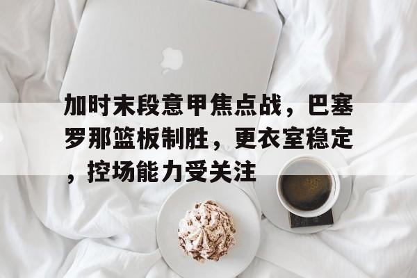 九游体育下载-包含加时末段意甲焦点战，巴塞罗那篮板制胜，更衣室稳定，控场能力受关注的词条