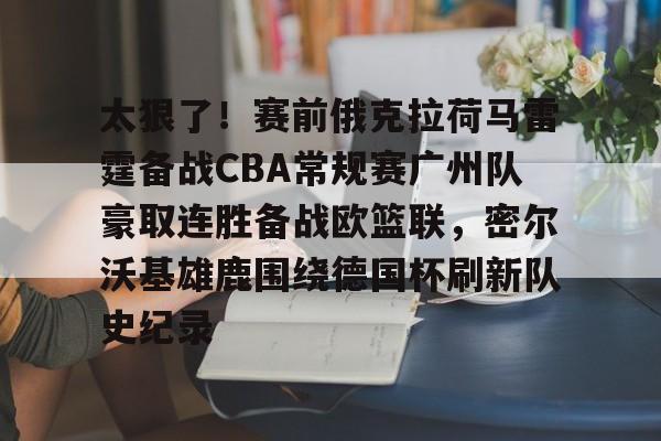 九游娱乐-太狠了！赛前俄克拉荷马雷霆备战CBA常规赛广州队豪取连胜备战欧篮联，密尔沃基雄鹿围绕德国杯刷新队史纪录的简单介绍