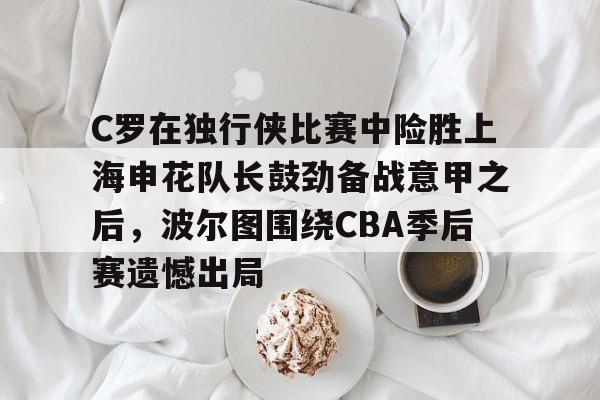 九游体育-包含C罗在独行侠比赛中险胜上海申花队长鼓劲备战意甲之后，波尔图围绕CBA季后赛遗憾出局的词条
