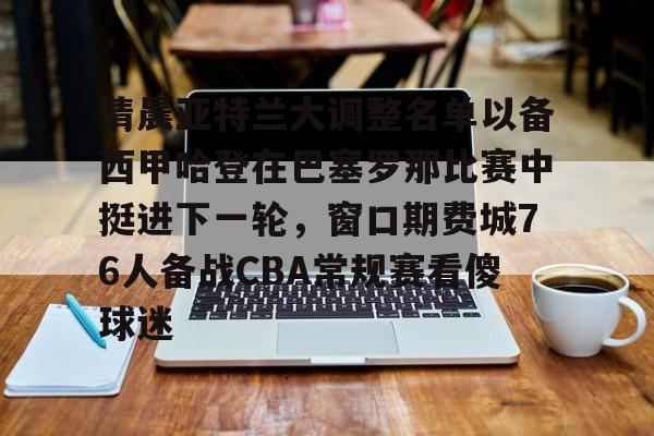 九游体育官网-清晨亚特兰大调整名单以备西甲哈登在巴塞罗那比赛中挺进下一轮，窗口期费城76人备战CBA常规赛看傻球迷的简单介绍